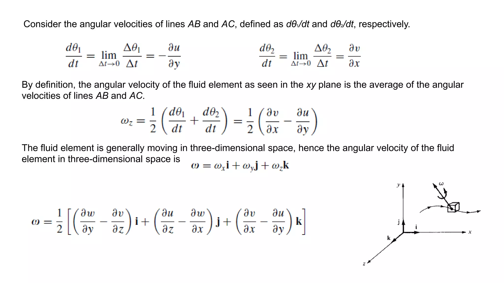 Consider the angular velocities of lines AB and AC, defined as dθ1/dt and dθ2/dt, respectively.
By definition, the angular velocity of the fluid element as seen in the xy plane is the average of the angular
velocities of lines AB and AC.
The fluid element is generally moving in three-dimensional space, hence the angular velocity of the fluid
element in three-dimensional space is
 