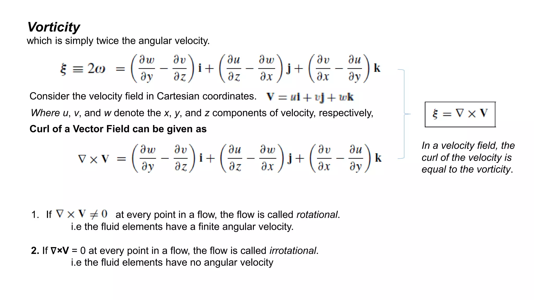 Vorticity
which is simply twice the angular velocity.
Consider the velocity field in Cartesian coordinates.
Curl of a Vector Field can be given as
Where u, v, and w denote the x, y, and z components of velocity, respectively,
In a velocity field, the
curl of the velocity is
equal to the vorticity.
1. If at every point in a flow, the flow is called rotational.
i.e the fluid elements have a finite angular velocity.
2. If ∇×V = 0 at every point in a flow, the flow is called irrotational.
i.e the fluid elements have no angular velocity
 