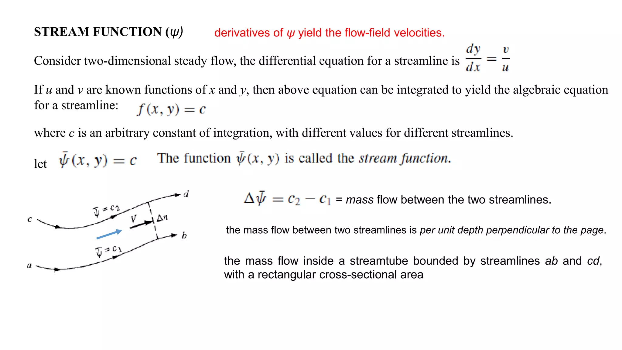 STREAM FUNCTION (ψ)
Consider two-dimensional steady flow, the differential equation for a streamline is
If u and v are known functions of x and y, then above equation can be integrated to yield the algebraic equation
for a streamline:
where c is an arbitrary constant of integration, with different values for different streamlines.
let
= mass flow between the two streamlines.
the mass flow between two streamlines is per unit depth perpendicular to the page.
the mass flow inside a streamtube bounded by streamlines ab and cd,
with a rectangular cross-sectional area
derivatives of ψ yield the flow-field velocities.
 