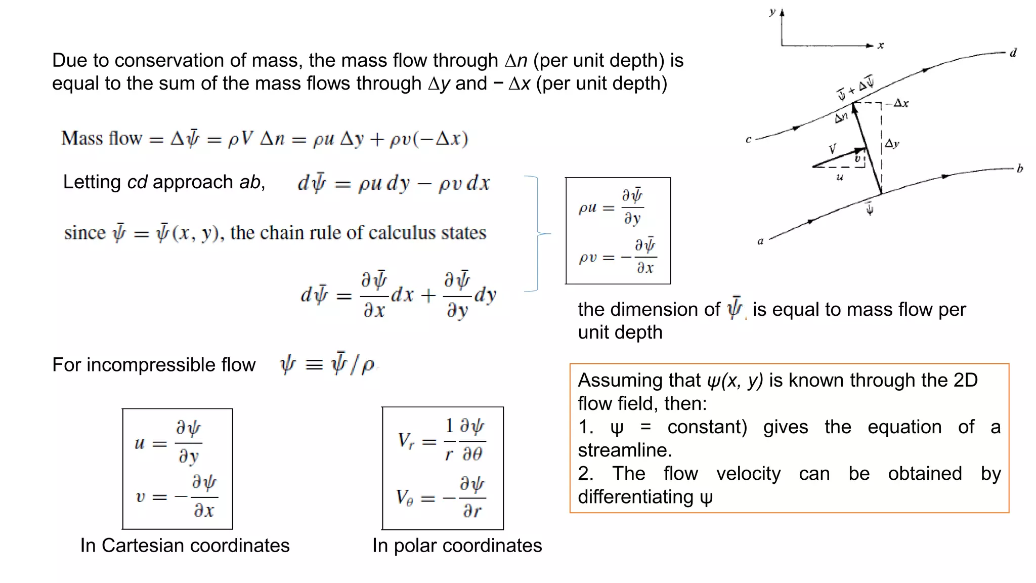Due to conservation of mass, the mass flow through Δn (per unit depth) is
equal to the sum of the mass flows through Δy and − Δx (per unit depth)
Letting cd approach ab,
For incompressible flow
the dimension of is equal to mass flow per
unit depth
In polar coordinates
In Cartesian coordinates
Assuming that ψ(x, y) is known through the 2D
flow field, then:
1. ψ = constant) gives the equation of a
streamline.
2. The flow velocity can be obtained by
differentiating ψ
 