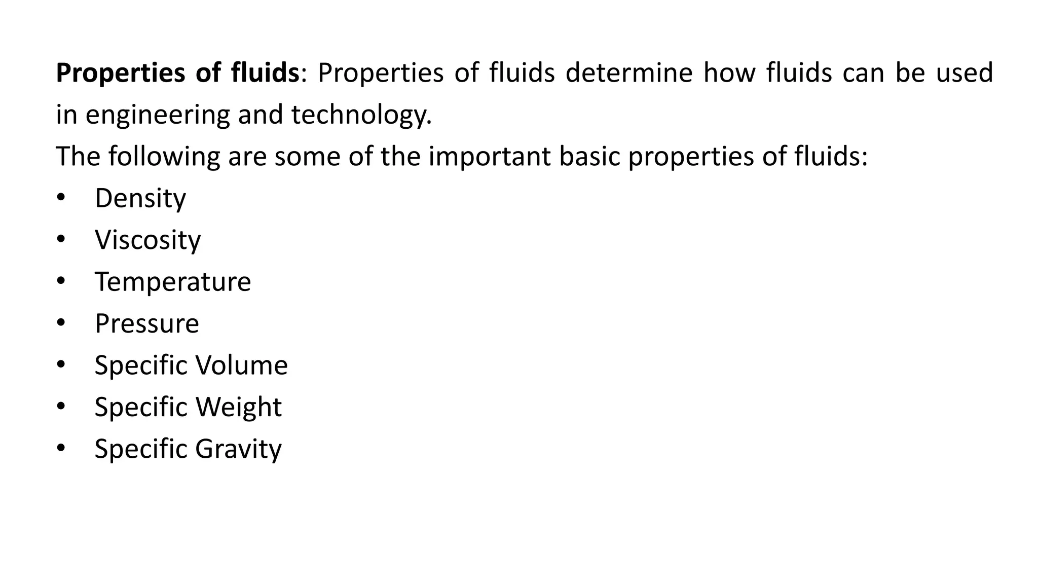 Properties of fluids: Properties of fluids determine how fluids can be used
in engineering and technology.
The following are some of the important basic properties of fluids:
• Density
• Viscosity
• Temperature
• Pressure
• Specific Volume
• Specific Weight
• Specific Gravity
 
