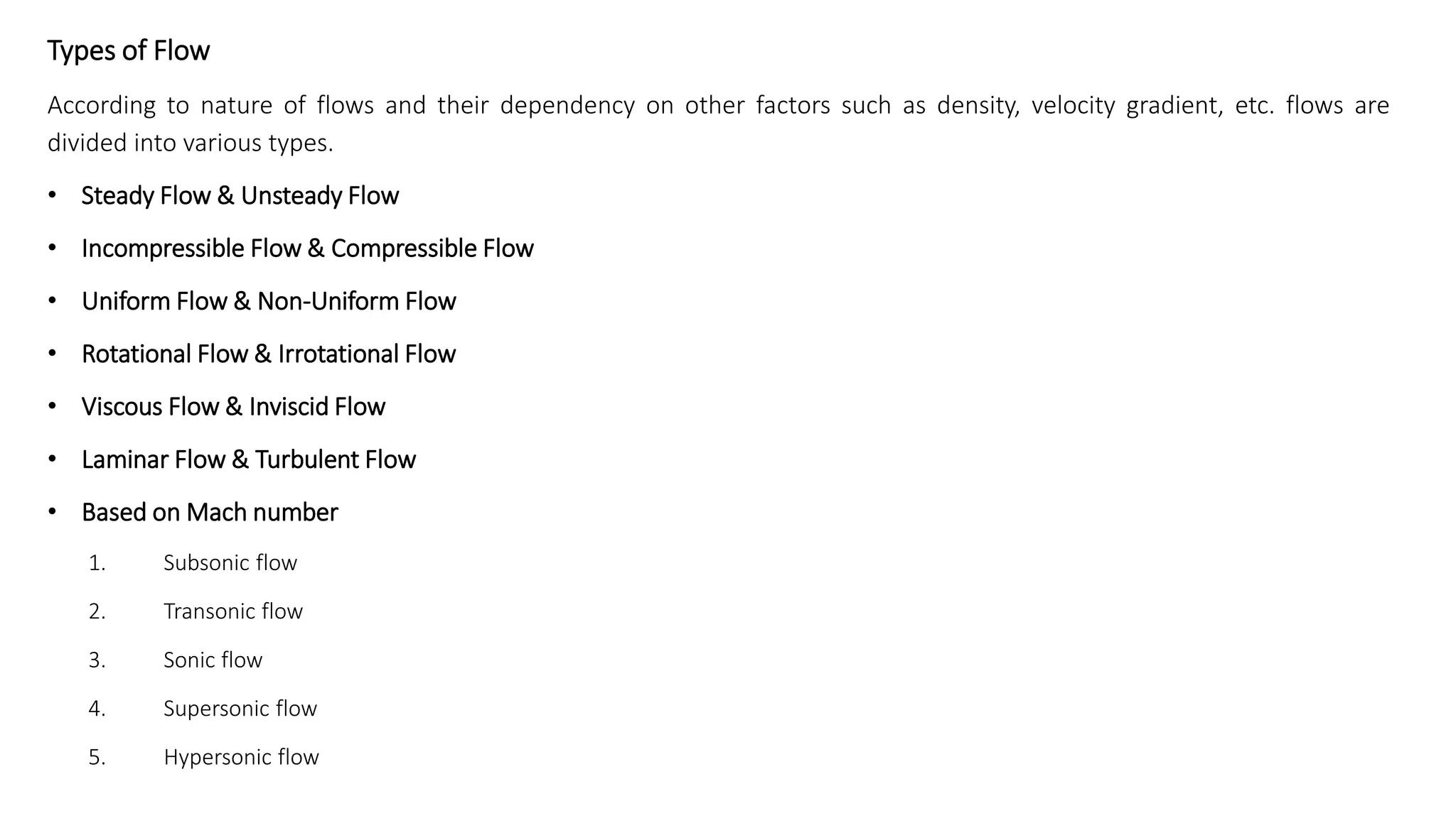 Types of Flow
According to nature of flows and their dependency on other factors such as density, velocity gradient, etc. flows are
divided into various types.
• Steady Flow & Unsteady Flow
• Incompressible Flow & Compressible Flow
• Uniform Flow & Non-Uniform Flow
• Rotational Flow & Irrotational Flow
• Viscous Flow & Inviscid Flow
• Laminar Flow & Turbulent Flow
• Based on Mach number
1. Subsonic flow
2. Transonic flow
3. Sonic flow
4. Supersonic flow
5. Hypersonic flow
 