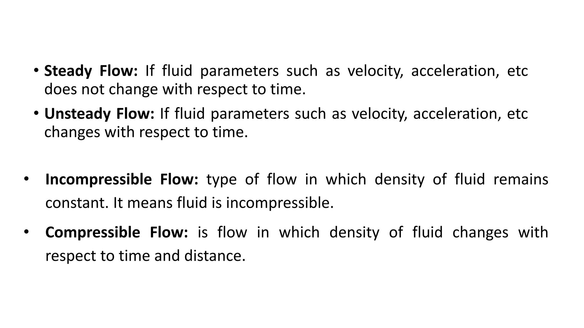 • Steady Flow: If fluid parameters such as velocity, acceleration, etc
does not change with respect to time.
• Unsteady Flow: If fluid parameters such as velocity, acceleration, etc
changes with respect to time.
• Incompressible Flow: type of flow in which density of fluid remains
constant. It means fluid is incompressible.
• Compressible Flow: is flow in which density of fluid changes with
respect to time and distance.
 
