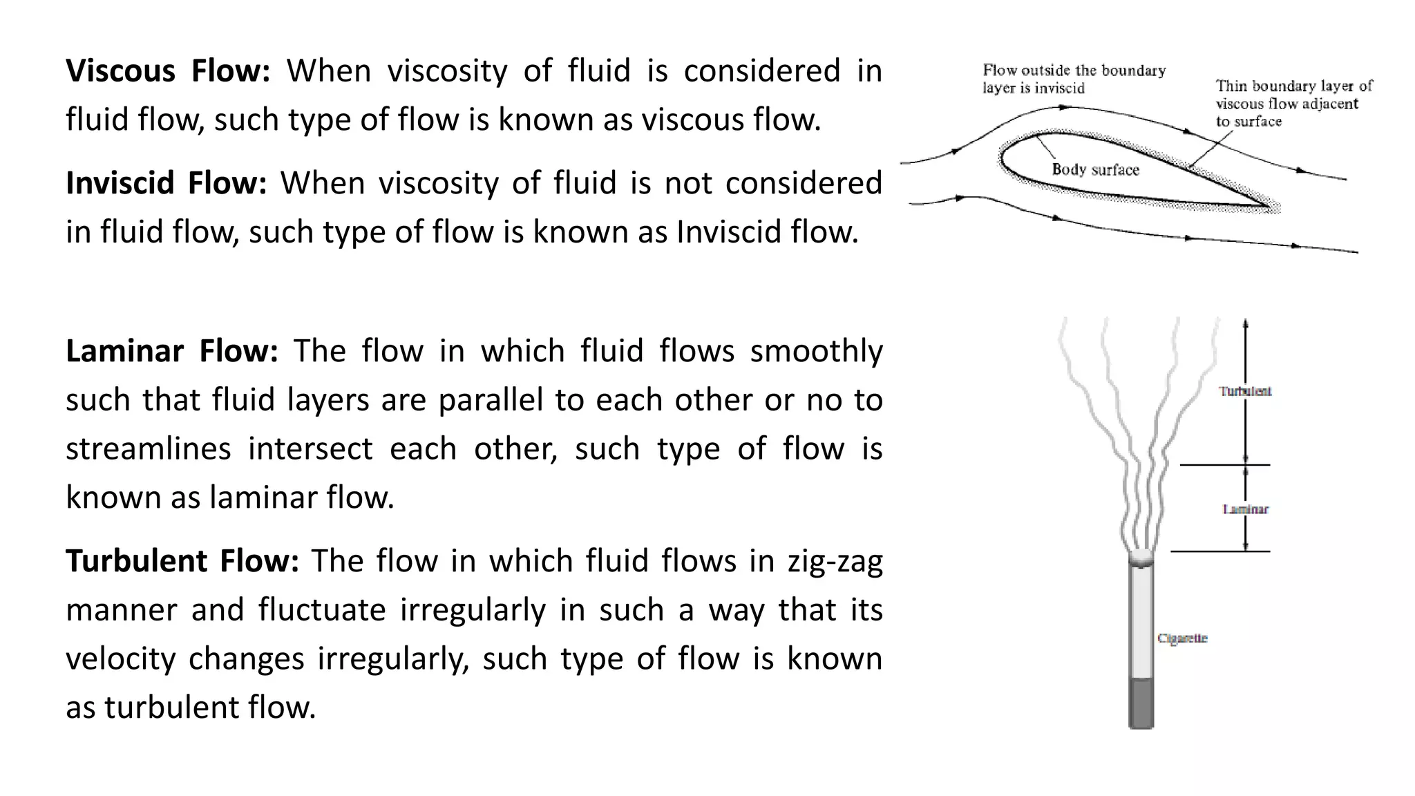 Viscous Flow: When viscosity of fluid is considered in
fluid flow, such type of flow is known as viscous flow.
Inviscid Flow: When viscosity of fluid is not considered
in fluid flow, such type of flow is known as Inviscid flow.
Laminar Flow: The flow in which fluid flows smoothly
such that fluid layers are parallel to each other or no to
streamlines intersect each other, such type of flow is
known as laminar flow.
Turbulent Flow: The flow in which fluid flows in zig-zag
manner and fluctuate irregularly in such a way that its
velocity changes irregularly, such type of flow is known
as turbulent flow.
 
