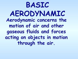 BASIC
AERODYNAMIC
Aerodynamic concerns the
motion of air and other
gaseous fluids and forces
acting on objects in motion
through the air.
 