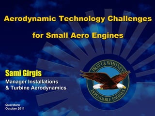 Aerodynamic Technology Challenges for Small Aero Engines Sami Girgis Manager Installations  & Turbine Aerodynamics Queretaro  October 2011 