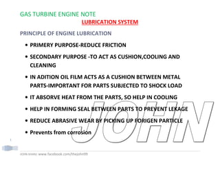 GAS TURBINE ENGINE NOTE
JOHN KHAN| www.facebook.com/thejohn99
1
LUBRICATION SYSTEM
PRINCIPLE OF ENGINE LUBRICATION
• PRIMERY PURPOSE-REDUCE FRICTION
• SECONDARY PURPOSE -TO ACT AS CUSHION,COOLING AND
CLEANING
• IN ADITION OIL FILM ACTS AS A CUSHION BETWEEN METAL
PARTS-IMPORTANT FOR PARTS SUBJECTED TO SHOCK LOAD
• IT ABSORVE HEAT FROM THE PARTS, SO HELP IN COOLING
• HELP IN FORMING SEAL BETWEEN PARTS TO PREVENT LEKAGE
• REDUCE ABRASIVE WEAR BY PICKING UP FORIGEN PARTICLE
• Prevents from corrosion
 
