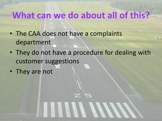 What can we do about all of this?
• The CAA does not have a complaints
department
• They do not have a procedure for dealing with
customer suggestions
• They are not
 