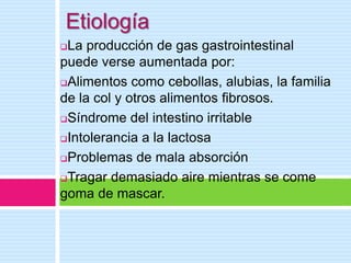 Etiología
La producción de gas gastrointestinal
puede verse aumentada por:
Alimentos como cebollas, alubias, la familia
de la col y otros alimentos fibrosos.
Síndrome del intestino irritable

Intolerancia a la lactosa

Problemas de mala absorción

Tragar demasiado aire mientras se come

goma de mascar.
 