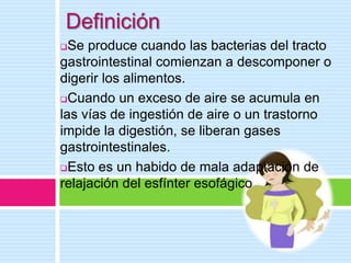 Definición
Se produce cuando las bacterias del tracto
gastrointestinal comienzan a descomponer o
digerir los alimentos.
Cuando un exceso de aire se acumula en
las vías de ingestión de aire o un trastorno
impide la digestión, se liberan gases
gastrointestinales.
Esto es un habido de mala adaptación de
relajación del esfínter esofágico