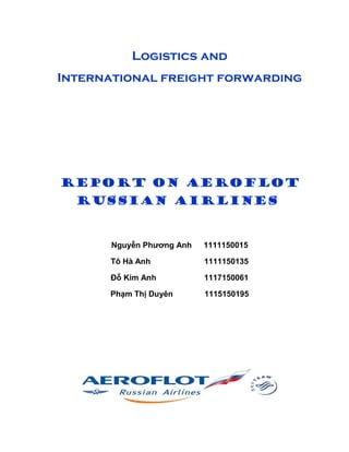 Logistics and 
International freight forwarding 
REPORT ON AEROFLOT 
RUSSIAN AIRLINES 
Nguyễn Phương Anh 1111150015 
Tô Hà Anh 1111150135 
Đỗ Kim Anh 1117150061 
Phạm Thị Duyên 1115150195 
 