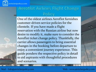 Mail - Info@airticketpolicy.com Web - www.airticketpolicy.com
One of the oldest airlines Aeroflot furnishes
customer-driven service policies for the
clientele. If you have made a flight
reservation with the Russian airline but now
desire to modify it, make sure to consider the
Aeroflot ticket change policy. Thankfully, the
carrier allows passengers to bring essential
changes in the booking before departure to
enjoy a convenient journey experience. This
guide ponders the respective policy in detail
to aid aspirants with thoughtful procedures
and scenarios.
 