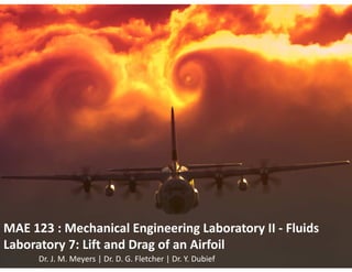 ME 123: Mechanical Engineering Lab II: Fluids
Laboratory 7: Lift and Drag of an Airfoil
MAE 123 : Mechanical Engineering Laboratory II - Fluids
Laboratory 7: Lift and Drag of an Airfoil
Dr. J. M. Meyers | Dr. D. G. Fletcher | Dr. Y. Dubief
 