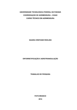 UNIVERSIDADE TECNOLÓGICA FEDERAL DO PARANÁ 
COORDENAÇÃO DE AGRIMENSURA – COAGI 
CURSO TÉCNICO EM AGRIMENSURA 
NAIARA CRISTIANE ROHLING 
ORTORRETIFICAÇÃO E AEROTRIANGULAÇÃO 
TRABALHO DE PESQUISA 
PATO BRANCO 
2014  