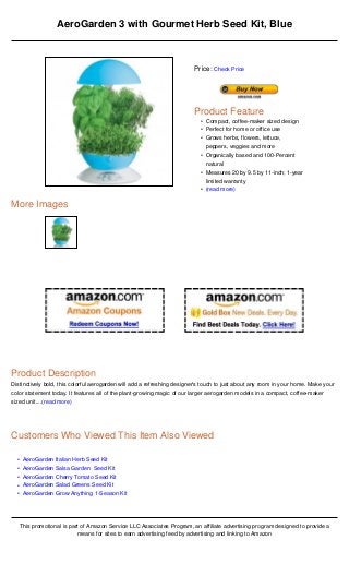 AeroGarden 3 with Gourmet Herb Seed Kit, Blue



                                                                          Price: Check Price




                                                                          Product Feature
                                                                            • Compact, coffee-maker sized design
                                                                            • Perfect for home or office use
                                                                            • Grows herbs, flowers, lettuce,
                                                                              peppers, veggies and more
                                                                            • Organically based and 100-Percent
                                                                              natural
                                                                            • Measures 20 by 9.5 by 11-inch; 1-year
                                                                              limited warranty
                                                                            • (read more)

More Images




Product Description
Distinctively bold, this colorful aerogarden will add a refreshing designer's touch to just about any room in your home. Make your
color statement today. It features all of the plant-growing magic of our larger aerogarden models in a compact, coffee-maker
sized unit....(read more)




Customers Who Viewed This Item Also Viewed

  •    AeroGarden Italian Herb Seed Kit
  •    AeroGarden Salsa Garden Seed Kit
  •    AeroGarden Cherry Tomato Seed Kit
  •    AeroGarden Salad Greens Seed Kit
  •    AeroGarden Grow Anything 1-Season Kit




      This promotional is part of Amazon Service LLC Associates Program, an affiliate advertising program designed to provide a
                             means for sites to earn advertising feed by advertising and linking to Amazon
 