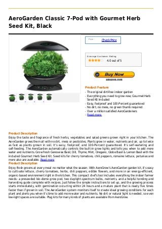 AeroGarden Classic 7-Pod with Gourmet Herb
Seed Kit, Black

                                                                Price :
                                                                          Check Price



                                                               Average Customer Rating

                                                                              4.0 out of 5




                                                           Product Feature
                                                           q   The original dirt-free indoor garden
                                                           q   Everything you need to grow now; Gourmet Herb
                                                               Seed Kit Included
                                                           q   Easy, foolproof and 100-Percent guaranteed
                                                           q   No dirt, no mess, no green thumb required
                                                           q   Over a million satisfied AeroGardeners
                                                           q   Read more




Product Description
Enjoy the taste and fragrance of fresh herbs, vegetables and salad greens grown right in your kitchen. The
AeroGarden grows them all with no dirt, mess or pesticides. Plants grow in water, nutrients and air, up to twice
as fast as plants grown in soil. It’s easy, foolproof, and 100-Percent guaranteed. It’s self-watering and
self-feeding. The AeroGarden automatically controls the built-in grow lights and tells you when to add more
water and nutrients. Grow fresh Genovese Basil, Dill, Thyme, Mint, Oregano, Globe Basil & Lemon Basil with the
included Gourmet Herb Seed Kit. Seed kits for cherry tomatoes, chili peppers, romaine lettuce, petunias and
more also are available. Read more
Product Description
Enjoy fresh greens at every meal no matter what the season. With AeroGrow's AeroGarden garden kit, it's easy
to cultivate lettuce, cherry tomatoes, herbs, chili peppers, edible flowers, and more in an energy-efficient,
organic-based environment right in the kitchen. This compact chef's tool includes everything the indoor farmer
needs: a preseeded bio-dome grow pod, two daylight-spectrum bulbs, nutrients, and a helpful tending and
harvesting guide complete with recipes. Just follow the simple instructions to set up, and the growing process
starts immediately, with germination occurring within 24 hours and a mature plant that is ready five times
faster than if grown in soil. The AeroGarden system monitors itself to create ideal growing conditions for each
plant and alerts you when it's time to add more water and nutrients. No dirt or natural light is needed, so even
low-light spaces are suitable. Plug kits for many kinds of plants are available from AeroGrow.
 