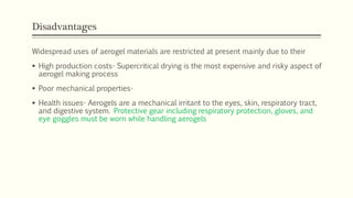 Disadvantages
Widespread uses of aerogel materials are restricted at present mainly due to their
 High production costs- Supercritical drying is the most expensive and risky aspect of
aerogel making process
 Poor mechanical properties-
 Health issues- Aerogels are a mechanical irritant to the eyes, skin, respiratory tract,
and digestive system. Protective gear including respiratory protection, gloves, and
eye goggles must be worn while handling aerogels
 