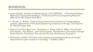 REFERENCES
 Anjali Acharya, Vasudha A Gokhale, Deepa Joshi,”AEROGEL – A Promising Building
Material for Sustainable Buildings”, Chemical and Process Engineering Research
ISSN 2224-7467 (Paper) Vol.9,2013.
 C. Buratti , E. Moretti, ”Experimental performance evaluation of aerogel glazing
systems” Department of Industrial Engineering, University of Perugia, Via G.Duranti
67, 06125 Perugia, Italy
 Erdem Cuce, Pinar Mert Cuce, Christopher J. Wood, Saffa B. Riffat, Cinzia Buratti ,
Elisa Moretti , Elisa Belloni , and Fabrizio Agosti, “Development of Innovative Aerogel
Based Plasters: Preliminary Thermal and Acoustic Performance Evaluation”
 Optimizing insulation thickness and analyzing environmental impacts of aerogel-
based thermal super insulation in buildings – SCIENCE DIRECT.
 