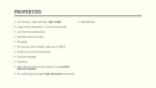 PROPERTIES
 Low density , High porosity. light weight
 Large sound absorption , Low sound velocity.
 Low thermal conductivity.
 Variable refractive index.
 Flexibility
 No reaction with metallic melts up to 950°C.
 Surface can be functionalized.
 Fracture strength
 Hardness
 high internal surface area makes it an excellent
thermal insulator
 Air cavities give aerogels high absorption properties.
 Hydrophobic
 