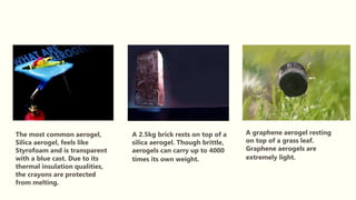 The most common aerogel,
Silica aerogel, feels like
Styrofoam and is transparent
with a blue cast. Due to its
thermal insulation qualities,
the crayons are protected
from melting.
A 2.5kg brick rests on top of a
silica aerogel. Though brittle,
aerogels can carry up to 4000
times its own weight.
A graphene aerogel resting
on top of a grass leaf.
Graphene aerogels are
extremely light.
 