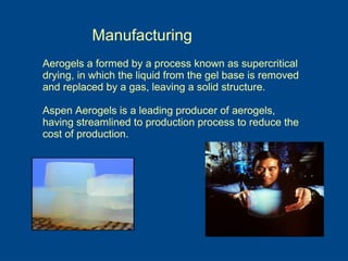 Manufacturing
Aerogels a formed by a process known as supercritical
drying, in which the liquid from the gel base is removed
and replaced by a gas, leaving a solid structure.
Aspen Aerogels is a leading producer of aerogels,
having streamlined to production process to reduce the
cost of production.
 