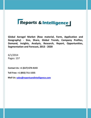Global Aerogel Market (Raw material, Form, Application and
Geography) - Size, Share, Global Trends, Company Profiles,
Demand, Insights, Analysis, Research, Report, Opportunities,
Segmentation and Forecast, 2013 - 2020
6/1/2014
Pages: 157
Contact Us: +1 (617) 674-4143
Toll Free: +1 (855) 711-1555
Mail Us: sales@reportsandintelligence.com
 