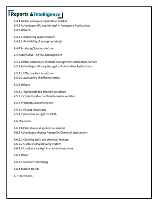 6.4.1 Global aerospace application market
6.4.2 Advantages of Using Aerogel in Aerospace Applications
6.4.3 Drivers
6.4.3.1 Increasing space missions
6.4.3.2 Availability of aerogel products
6.4.4 Products/Solutions in Use
6.5 Automotive Thermal Management
6.5.1 Global automotive thermal management application market
6.5.2 Advantages of Using Aerogel in Automotive Applications
6.5.2.1 Effective heat insulation
6.5.2.2 availability of different forms
6.5.3 Drivers
6.5.3.1 Worldwide Eco-friendly initiatives
6.5.3.2 concerns about ambience inside vehicles
6.5.4 Products/Solutions in use
6.5.4.1 Pacoat insulations
6.5.4.2 polymide aerogel by NASA
6.6 Chemicals
6.6.1 Global chemical application market
6.6.2 Advantages of using Aerogel in Chemical applications
6.6.2.1 Cleaning spills and chemical leakage
6.6.2.2 Useful in drug delivery system
6.6.2.3 Used as a catalyst in chemical reactions
6.6.3 Driver
6.6.3.1 Greener technology
6.6.4 Market trends
6.7 Electronics
 