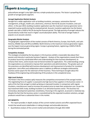 polyurethane aerogel is very light and has a simple production process. This factor is propelling the
growth of aerogel panels segment.
Aerogel Application Market Analysis
Aerogel has a wider application such as building insulation, aerospace, automotive thermal
management, oil & gas, health care, electronics, chemical, thermal & acoustic insulation, and such
others. In the year 2013, building insulation application was the maximum revenue generator and is
expected to grow quickly during the analyzed period. Acoustic insulation application has the fastest
growth rate with a CAGR of 46.3% during the forecast period. The high porosity of aerogel reduces the
sound velocity inside that result in higher sound absorption ability. This trait of aerogel makes it
popular as an acoustic solution.
Geography Market Analysis
The geographic segmentation of the market consists of North America, Europe, Asia Pacific, and Latin
America, Middle East and Africa (LAMEA). North America is the maximum revenue generation region.
was the largest revenue-generating region. Europe is growing fastest, registering a CAGR of 38.4%
during the estimated period.
Competitive Analysis
The strategies emulated by the key players in this business exhibit a reasonable idea about their
passion and intensity in particular business fragment. Analysis of the organizations reveals their focus
on product launch by coordinated effort and understanding for their business development, to
enhance their items, and to locate new territorial markets for applications. The understandings among
the organizations are centered to improve their operations and administrations. The greater parts of
the assentions are identified with business development and improvement of product for insulation
application. Joint effort and collaboration were in addition to different strategies embraced by
business sector payers for the extension of their business. These techniques brought about the
headway of the engineering and broadening of the products in the unexplored areas.
High-Level Analysis
The Porter’s five-force analysis aptly measures the competitive environment of the aerogel market.
The negotiating force of supplier is assessed to be high due to few suppliers in the business sector. In
spite of the fact that aerogel is ended up being an improved insulator in comparison with regular
insulators, manufacturers need to increase the product price to meet their production cost. As per the
top investment belts study, building insulation is an attractive business sector. This business has
tremendous development potential; nonetheless, financing in this segment, at present is relatively low.
Despite the fact that the business sector is overwhelmed by the expected insulation solutions, aerogel
producers would have a substantial share in the market.
KEY BENEFITS
• The report provides in-depth analysis of the current market scenario and offers expected future
trends that would assist stakeholders in taking strategic and actionable decisions
• Quantitative analysis of the current market and estimations through 2013-2020
 