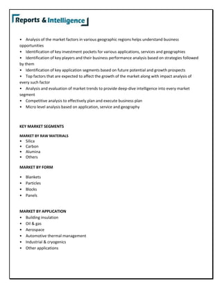 • Analysis of the market factors in various geographic regions helps understand business
opportunities
• Identification of key investment pockets for various applications, services and geographies
• Identification of key players and their business performance analysis based on strategies followed
by them
• Identification of key application segments based on future potential and growth prospects
• Top factors that are expected to affect the growth of the market along with impact analysis of
every such factor
• Analysis and evaluation of market trends to provide deep-dive intelligence into every market
segment
• Competitive analysis to effectively plan and execute business plan
• Micro level analysis based on application, service and geography
KEY MARKET SEGMENTS
MARKET BY RAW MATERIALS
• Silica
• Carbon
• Alumina
• Others
MARKET BY FORM
• Blankets
• Particles
• Blocks
• Panels
MARKET BY APPLICATION
• Building insulation
• Oil & gas
• Aerospace
• Automotive thermal management
• Industrial & cryogenics
• Other applications
 