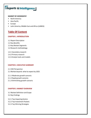 MARKET BY GEOGRAPHY
• North America
• Asia Pacific
• Europe
• Latin America, Middle East and Africa (LAMEA)
Table Of Content
CHAPTER 1. INTRODUCTION
1.1 Report Description
1.2 Key Benefits
1.3 Key Market Segments
1.4 Research methodology
1.4.1 Secondary research
1.4.2 Primary research
1.4.3 Analyst tools and models
CHAPTER 2. EXECUTIVE SUMMARY
2.1 CXO Perspective
2.1 Market beyond: what to expect by 2025
2.1.1 Moderate growth scenario
2.1.2 Rapid growth scenario
2.1.3 Diminishing growth scenario
CHAPTER 3. MARKET OVERVIEW
3.1 Market Definition and Scope
3.2 Key Findings
3.2.1 Top Impacting factors
3.2.2 Top Investment Pockets
3.2.3 Top Winning Strategies
 