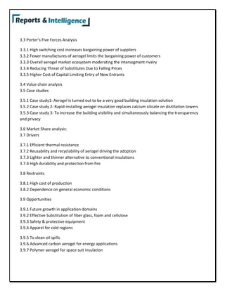 3.3 Porter’s Five Forces Analysis
3.3.1 High switching cost increases bargaining power of suppliers
3.3.2 Fewer manufactures of aerogel limits the bargaining power of customers
3.3.3 Overall aerogel market ecosystem moderating the intersegment rivalry
3.3.4 Reducing Threat of Substitutes Due to Falling Prices
3.3.5 Higher Cost of Capital Limiting Entry of New Entrants
3.4 Value chain analysis
3.5 Case studies
3.5.1 Case study1: Aerogel is turned out to be a very good building insulation solution
3.5.2 Case study 2: Rapid-installing aerogel insulation replaces calcium silicate on distillation towers
3.5.3 Case study 3: To increase the building visibility and simultaneously balancing the transparency
and privacy
3.6 Market Share analysis:
3.7 Drivers
3.7.1 Efficient thermal resistance
3.7.2 Reusability and recyclability of aerogel driving the adoption
3.7.3 Lighter and thinner alternative to conventional insulations
3.7.4 High durability and protection from fire
3.8 Restraints
3.8.1 High cost of production
3.8.2 Dependence on general economic conditions
3.9 Opportunities
3.9.1 Future growth in application domains
3.9.2 Effective Substitution of fiber glass, foam and cellulose
3.9.3 Safety & protective equipment
3.9.4 Apparel for cold regions
3.9.5 To clean oil spills
3.9.6 Advanced carbon aerogel for energy applications
3.9.7 Polymer aerogel for space suit insulation
 