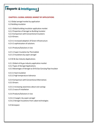 CHAPTER 6. GLOBAL AEROGEL MARKET BY APPLICATIONS
6.1 Global aerogel market by application
6.2 Building insulation
6.2.1 Global building insulation application market
6.2.2 Properties of Aerogel as Building Insulator
6.2.3 Comparison with Conventional Insulators
6.2.4 Drivers
6.2.4.1 increased adoption of Green Infrastructure
6.2.4.2 sophistication of solutions
6.2.5 Products/Solutions in Use
6.2.5.1 Super Insulation by Thermablok
6.2.5.2 Insulations by aspen aerogel
6.3 Oil & Gas Industry Applications
6.3.1 Global oil & gas industry application market
6.3.2 Types of Aerogel Applications
6.3.3 Advantages of Aerogel as Oil & Gas Carrying Pipe Insulator
6.3.3.1 heat insulation
6.3.3.2 high temperature tolerance
6.3.4 Comparison with Conventional Alternatives
6.3.5 Drivers
6.3.5.1 Increasing awareness about cost savings
6.3.5.2 ease of installation
6.3.6 Products/Solutions in Use
6.3.6.1 Cryogel-z by aspen aerogel
6.3.6.2 Aerogel insulations from cabot technologies
6.4 Aerospace
 