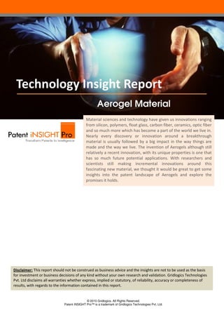 Technology Insight Report
Aerogel Material
Material sciences and technology have given us innovations ranging
from silicon, polymers, float glass, carbon fiber ceramics, optic fiber
fiber,
and so much more which has become a part of the world we live in.
Nearly every discovery or innovation around a breakthrough
material is usually followed by a big impact in the way things are
made and the way we live. The invention of Aerogels although still
relatively a recent innovation, with its unique properties is one that
ovation,
has so much future potential applications. With researchers and
scientists still making incremental innovations around this
fascinating new material, we thought it would be great to get some
insights into the patent landscape of Aerogels and explore the
promises it holds.

Disclaimer: This report should not be construed as business advice and the insights are not to be used as the basis
for investment or business decisions of any kind without your own research and validation. Gridlogics Technologies
usiness
Pvt. Ltd disclaims all warranties whether express, implied or statutory, of reliability, accuracy or completeness of
results, with regards to the information co
contained in this report.

© 2010 Gridlogics. All Rights Reserved.
Patent iNSIGHT Pro™ is a trademark of Gridlogics Technologies Pvt. Ltd.

 