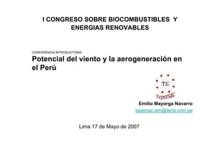 I CONGRESO SOBRE BIOCOMBUSTIBLES Y
            ENERGIAS RENOVABLES


CONFERENCIA INTRODUCTORIA:

Potencial del viento y la aerogeneración en
el Perú



                                               Emilio Mayorga Navarro
                                             tepersac.em@terra.com.pe


                        Lima 17 de Mayo de 2007
 