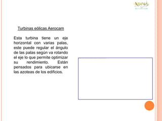 Turbinas eólicas Aerocam

Esta turbina tiene un eje
horizontal con varias palas,
este puede regular el ángulo
de las palas según va rotando
el eje lo que permite optimizar
su       rendimiento.     Están
pensados para ubicarse en
las azoteas de los edificios.
 