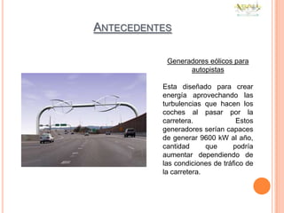 ANTECEDENTES

           Generadores eólicos para
                 autopistas

          Esta diseñado para crear
          energía aprovechando las
          turbulencias que hacen los
          coches al pasar por la
          carretera.              Estos
          generadores serían capaces
          de generar 9600 kW al año,
          cantidad      que     podría
          aumentar dependiendo de
          las condiciones de tráfico de
          la carretera.
 
