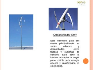 Aerogenerador turby

Esta diseñado para ser
usado principalmente en
zonas         urbanas     y
desarrolladas,        como
tejados y cubiertas de
edificios. Este tiene la
función de captar la mayor
parte posible de la energía
cinética y transformarla en
electricidad.
 