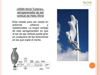 «S594 Wind Turbine»,
   aerogenerador de eje
   vertical de Helix Wind

Esta creada para ser usada en
entornos         urbanos         y
residenciales. La mayor ventaja
de este aerogenerador es que
al ser de eje vertical puede girar
en cualquiera de las direcciones
en las que sople el viento.
 