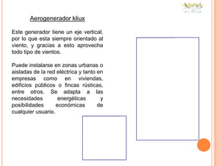 Aerogenerador kliux

Este generador tiene un eje vertical,
por lo que esta siempre orientado al
viento, y gracias a esto aprovecha
todo tipo de vientos.

Puede instalarse en zonas urbanas o
aisladas de la red eléctrica y tanto en
empresas como en viviendas,
edificios públicos o fincas rústicas,
entre otros. Se adapta a las
necesidades         energéticas       y
posibilidades      económicas        de
cualquier usuario.
 