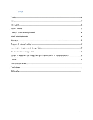 INDICE


Portada……………………………………………………………………………………………………………………………………………………1

Índice………………………………………………………………………………………………………………………………………………………2

Introducción…………………………………………………………………………………………………………………………………………….3

Historia del arte……………………………………………………………………………………………………………………………………….3

Concepto básico del aerogenerador………………………………………………………………………………………………………..4

Partes del aerogenerador………………………………………………………………………………………………………………………..4

Alternador……………………………………………………………………………………………………………………………………………….5

Resumen de material a utilizar………………………………………………………………………………………………………………..6

Importancia y funcionamiento de la góndola……………………………………………………………………………………..……6

Funcionamiento del aerogenerador…………………………………………………………………………………………………………7

Equipos de medición y que es lo que hay que hacer para medir el aire correctamente…………………………..8

Cuentas……………………………………………………………………………………………………………………………………………………9

Diseño en SolidWorks………………………………………………………………………………………………………………………………..

Conclusiones……………………………………………………………………………………………………………………………………………..

Bibliografías…………………………………………………………………………………………………………………………………………….




                                                                                             2
 