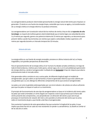 Introducción




Los aerogeneradores producen electricidad aprovechando la energía natural del viento para impulsar un
generador. El viento es una fuente de energía limpia, sostenible que nunca se agota, y la transformación
de su energía cinética en energía eléctrica no produce emisiones.

Los aerogeneradores son la evolución natural de los molinos de viento y hoy en día sonaparatos de alta
tecnología. La mayoría de turbinas genera electricidad desde que el viento logra una velocidad de entre
3 y 4 metros por segundo, genera una potencia máxima de 15 metros por segundo y se desconecta para
prevenir daños cuando hay tormentas con vientos que soplan a velocidades medias superiores a 25
metros por segundo durante un intervalo temporal de 10 minutos.



          Historia del arte




La energía eólica es una fuente de energía renovable, proviene en última instancia del sol; es limpia,
inagotable y con grandes perspectivas de desarrollo.

Para el aprovechamiento de la energía eólica el ser humano ha ideado variados artefactos a lo largo de
toda la historia (barcos, molinos para moler grano, extraer agua, etc.) y en la actualidad para generación
de energía eléctrica, siendo el aerogenerador multipala de eje horizontal el tipo de máquina que abarca
prácticamente todo el mercado eólico.

Este generador eólico consiste en una o varias palas, de diferente longitud según el modelo de
aerogenerador, que gira sobre un eje horizontal y mueve el generador eléctrico que está cubierto por
una góndola que a su vez alberga los diferentes componentes de los que consta el aerogenerador.

Las palas y así como la góndola estánsoportadas por una torre tubular o de celosía con altura suficiente
para que las palas no toquen el suelo en su movimiento.

El principio de funcionamiento de este tipo de aerogeneradores se basa en la incidencia del viento sobre
las palas que están orientadas un cierto ángulo con respecto a este lo que provoca que la fuerza del
viento presente dos componentes, uno perpendicular a la dirección del viento y que será el que
provoque el movimiento de rotación del rotor y otro paralelo a la dirección del viento que no actúa
sobre el movimiento de giro y que tiende a derribar el aerogenerador.

Para aumentar la potencia de estos generadores hay que aumentar la longitud de las palas, lo que
implica que éstas han de ser cada vez más resistentes sin perder su aerodinámica. Su diseño es similar al
de las alas de un avión.




                                                                                                             3
 