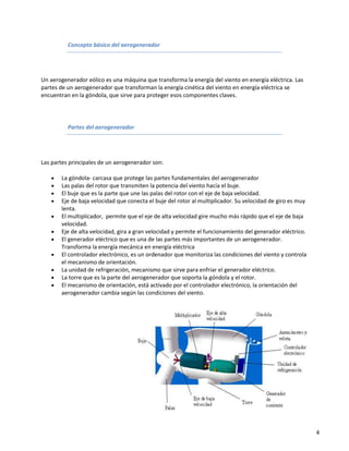 Concepto básico del aerogenerador




Un aerogenerador eólico es una máquina que transforma la energía del viento en energía eléctrica. Las
partes de un aerogenerador que transforman la energía cinética del viento en energía eléctrica se
encuentran en la góndola, que sirve para proteger esos componentes claves.




          Partes del aerogenerador




Las partes principales de un aerogenerador son:

       La góndola- carcasa que protege las partes fundamentales del aerogenerador
       Las palas del rotor que transmiten la potencia del viento hacía el buje.
       El buje que es la parte que une las palas del rotor con el eje de baja velocidad.
       Eje de baja velocidad que conecta el buje del rotor al multiplicador. Su velocidad de giro es muy
       lenta.
       El multiplicador, permite que el eje de alta velocidad gire mucho más rápido que el eje de baja
       velocidad.
       Eje de alta velocidad, gira a gran velocidad y permite el funcionamiento del generador eléctrico.
       El generador eléctrico que es una de las partes más importantes de un aerogenerador.
       Transforma la energía mecánica en energía eléctrica
       El controlador electrónico, es un ordenador que monitoriza las condiciones del viento y controla
       el mecanismo de orientación.
       La unidad de refrigeración, mecanismo que sirve para enfriar el generador eléctrico.
       La torre que es la parte del aerogenerador que soporta la góndola y el rotor.
       El mecanismo de orientación, está activado por el controlador electrónico, la orientación del
       aerogenerador cambia según las condiciones del viento.




                                                                                                           4
 