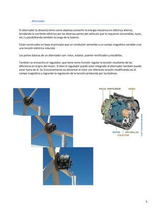 Alternador


El alternador (o dínamo) tiene como objetivo convertir la energía mecánica en eléctrica alterna,
brindando la corriente eléctrica por las diversas partes del vehículo que lo requieren (encendido, luces,
etc.) y posibilitando también la carga de la batería.

Están construidos en base al principio que un conductor sometido a un campo magnético variable crea
una tensión eléctrica inducida.

Las partes básicas de un alternador son: rotor, estator, puente rectificador y escobillas.

También se encuentra el regulador, que tiene como función regular la tensión resultante de las
diferencia en el giro del motor. Si bien el regulador puede estar integrado al alternador también puede
estar fuera de él. Su funcionamiento es alimentar el rotor con diferente tensión modificando así el
campo magnético y logrando la regulación de la tensión producida por las bobinas.




                                                                                                            5
 