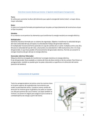 Como breve resumen decimos que tenemos el siguiente material apara el aerogenerador


Torre:
Se utiliza para aumentar la altura del elemento que capta la energía del viento (rotor) -a mayor altura,
mayor velocidad.

Rotor:
El rotor es el conjunto formado principalmente por las palas y el buje (elemento de la estructura al que
se fijan las palas).

Góndola:
En su interior se encuentran los elementos que transforman la energía mecánica en energía eléctrica.

Multiplicador:
Elemento mecánico formado por un sistema de engranajes. Objetivo: transformar la velocidad del giro
del rotor (velocidad del eje principal) a la velocidad de trabajo del generador eléctrico.
El multiplicador funciona de forma parecida a la caja de cambios de un coche: multiplica entre unas 20 y
60 veces la velocidad del eje del rotor, alcanzando una velocidad de 1 500 revoluciones /min. En el eje
del generador, lo que hace posible el funcionamiento del generador eléctrico. Permite así convertir la
energía mecánica del giro del eje en energía eléctrica.

Generador eléctrico/ Alternador:
Máquina eléctrica encargada de transformar la energía mecánica en energía eléctrica.
El eje del generador lleva acoplado un sistema de freno de disco (similar al de los coches). Para frenar un
aerogenerador, también se pueden girar las palas colocando su superficie en la dirección del viento
(posición de bandera).




          Funcionamiento de la góndola




Tanto los aerogeneradores terrestres como los marinos tiene
en la parte superior de la góndola des instrumentos que
miden la velocidad del viento. Cuando el viento cambia de
dirección los motores giran lo góndola y las palas se mueven
con ella para ponerse de cara al viento. Las aspas también se
inclinan o se ponen en ángulo para asegurar que se extrae la
cantidad óptima de energía a partir del viento.




                                                                                                              6
 