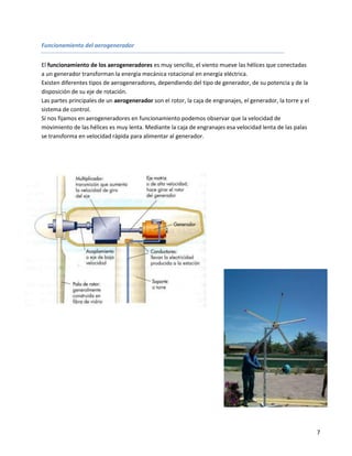 Funcionamiento del aerogenerador


El funcionamiento de los aerogeneradores es muy sencillo, el viento mueve las hélices que conectadas
a un generador transforman la energía mecánica rotacional en energía eléctrica.
Existen diferentes tipos de aerogeneradores, dependiendo del tipo de generador, de su potencia y de la
disposición de su eje de rotación.
Las partes principales de un aerogenerador son el rotor, la caja de engranajes, el generador, la torre y el
sistema de control.
Si nos fijamos en aerogeneradores en funcionamiento podemos observar que la velocidad de
movimiento de las hélices es muy lenta. Mediante la caja de engranajes esa velocidad lenta de las palas
se transforma en velocidad rápida para alimentar al generador.




                                                                                                              7
 