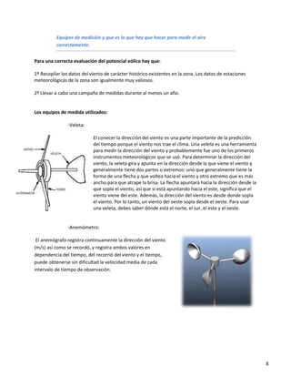 Equipos de medición y que es lo que hay que hacer para medir el aire
          correctamente.


Para una correcta evaluación del potencial eólico hay que:

1º Recopilar los datos del viento de carácter histórico existentes en la zona. Los datos de estaciones
meteorológicas de la zona son igualmente muy valiosos.

2º Llevar a cabo una campaña de medidas durante al menos un año.


Los equipos de medida utilizados:

                -Veleta:

                            El conocer la dirección del viento es una parte importante de la predicción
                            del tiempo porque el viento nos trae el clima. Una veleta es una herramienta
                            para medir la dirección del viento y probablemente fue uno de los primeros
                            instrumentos meteorológicos que se usó. Para determinar la dirección del
                            viento, la veleta gira y apunta en la dirección desde la que viene el viento y
                            generalmente tiene dos partes o extremos: uno que generalmente tiene la
                            forma de una flecha y que voltea hacia el viento y otro extremo que es más
                            ancho para que atrape la brisa. La flecha apuntará hacia la dirección desde la
                            que sopla el viento, así que si está apuntando hacia el este, significa que el
                            viento viene del este. Además, la dirección del viento es desde donde sopla
                            el viento. Por lo tanto, un viento del oeste sopla desde el oeste. Para usar
                            una veleta, debes saber dónde está el norte, el sur, el este y el oeste.


                -Anemómetro:

 El anemógrafo registra continuamente la dirección del viento
(m/s) así como se recordó, y registra ambos valores en
dependencia del tiempo, del recorrió del viento y el tiempo,
puede obtenerse sin dificultad la velocidad media de cada
intervalo de tiempo de observación.




                                                                                                             8
 
