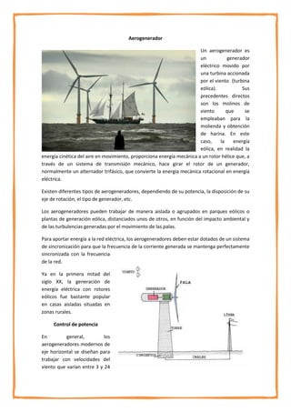 Aerogenerador

                                                                       Un aerogenerador es
                                                                       un           generador
                                                                       eléctrico movido por
                                                                       una turbina accionada
                                                                       por el viento (turbina
                                                                       eólica).           Sus
                                                                       precedentes directos
                                                                       son los molinos de
                                                                       viento       que     se
                                                                       empleaban para la
                                                                       molienda y obtención
                                                                       de harina. En este
                                                                       caso,     la    energía
                                                                       eólica, en realidad la
energía cinética del aire en movimiento, proporciona energía mecánica a un rotor hélice que, a
través de un sistema de transmisión mecánico, hace girar el rotor de un generador,
normalmente un alternador trifásico, que convierte la energía mecánica rotacional en energía
eléctrica.

Existen diferentes tipos de aerogeneradores, dependiendo de su potencia, la disposición de su
eje de rotación, el tipo de generador, etc.

Los aerogeneradores pueden trabajar de manera aislada o agrupados en parques eólicos o
plantas de generación eólica, distanciados unos de otros, en función del impacto ambiental y
de las turbulencias generadas por el movimiento de las palas.

Para aportar energía a la red eléctrica, los aerogeneradores deben estar dotados de un sistema
de sincronización para que la frecuencia de la corriente generada se mantenga perfectamente
sincronizada con la frecuencia
de la red.

Ya en la primera mitad del
siglo XX, la generación de
energía eléctrica con rotores
eólicos fue bastante popular
en casas aisladas situadas en
zonas rurales.

     Control de potencia

En         general,         los
aerogeneradores modernos de
eje horizontal se diseñan para
trabajar con velocidades del
viento que varían entre 3 y 24
 