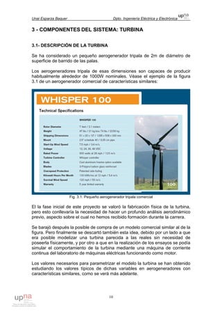 Unai Esparza Baquer Dpto. Ingeniería Eléctrica y Electrónica
10
3 - COMPONENTES DEL SISTEMA: TURBINA
3.1- DESCRIPCIÓN DE LA TURBINA
Se ha considerado un pequeño aerogenerador tripala de 2m de diámetro de
superficie de barrido de las palas.
Los aerogeneradores tripala de esas dimensiones son capaces de producir
habitualmente alrededor de 1000W nominales. Véase el ejemplo de la figura
3.1 de un aerogenerador comercial de características similares:
Fig. 3.1: Pequeño aerogenerador tripala comercial
El la fase inicial de este proyecto se valoró la fabricación física de la turbina,
pero esto conllevaría la necesidad de hacer un profundo análisis aerodinámico
previo, aspecto sobre el cual no hemos recibido formación durante la carrera.
Se barajó después la posible de compra de un modelo comercial similar al de la
figura. Pero finalmente se descartó también esta idea, debido por un lado a que
era posible modelizar una turbina parecida a las reales sin necesidad de
poseerla físicamente, y por otro a que en la realización de los ensayos se podía
simular el comportamiento de la turbina mediante una máquina de corriente
continua del laboratorio de máquinas eléctricas funcionando como motor.
Los valores necesarios para parametrizar el modelo la turbina se han obtenido
estudiando los valores típicos de dichas variables en aerogeneradores con
características similares, como se verá más adelante.
 