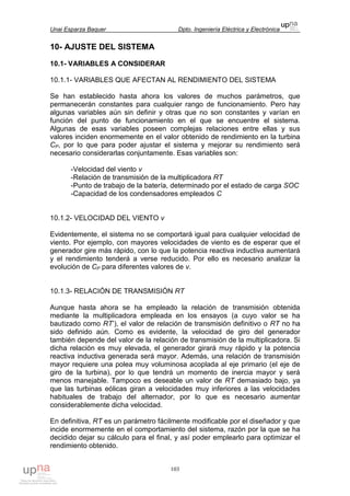 Unai Esparza Baquer Dpto. Ingeniería Eléctrica y Electrónica
103
10- AJUSTE DEL SISTEMA
10.1- VARIABLES A CONSIDERAR
10.1.1- VARIABLES QUE AFECTAN AL RENDIMIENTO DEL SISTEMA
Se han establecido hasta ahora los valores de muchos parámetros, que
permanecerán constantes para cualquier rango de funcionamiento. Pero hay
algunas variables aún sin definir y otras que no son constantes y varían en
función del punto de funcionamiento en el que se encuentre el sistema.
Algunas de esas variables poseen complejas relaciones entre ellas y sus
valores inciden enormemente en el valor obtenido de rendimiento en la turbina
CP, por lo que para poder ajustar el sistema y mejorar su rendimiento será
necesario considerarlas conjuntamente. Esas variables son:
-Velocidad del viento v
-Relación de transmisión de la multiplicadora RT
-Punto de trabajo de la batería, determinado por el estado de carga SOC
-Capacidad de los condensadores empleados C
10.1.2- VELOCIDAD DEL VIENTO v
Evidentemente, el sistema no se comportará igual para cualquier velocidad de
viento. Por ejemplo, con mayores velocidades de viento es de esperar que el
generador gire más rápido, con lo que la potencia reactiva inductiva aumentará
y el rendimiento tenderá a verse reducido. Por ello es necesario analizar la
evolución de CP para diferentes valores de v.
10.1.3- RELACIÓN DE TRANSMISIÓN RT
Aunque hasta ahora se ha empleado la relación de transmisión obtenida
mediante la multiplicadora empleada en los ensayos (a cuyo valor se ha
bautizado como RT’), el valor de relación de transmisión definitivo o RT no ha
sido definido aún. Como es evidente, la velocidad de giro del generador
también depende del valor de la relación de transmisión de la multiplicadora. Si
dicha relación es muy elevada, el generador girará muy rápido y la potencia
reactiva inductiva generada será mayor. Además, una relación de transmisión
mayor requiere una polea muy voluminosa acoplada al eje primario (el eje de
giro de la turbina), por lo que tendrá un momento de inercia mayor y será
menos manejable. Tampoco es deseable un valor de RT demasiado bajo, ya
que las turbinas eólicas giran a velocidades muy inferiores a las velocidades
habituales de trabajo del alternador, por lo que es necesario aumentar
considerablemente dicha velocidad.
En definitiva, RT es un parámetro fácilmente modificable por el diseñador y que
incide enormemente en el comportamiento del sistema, razón por la que se ha
decidido dejar su cálculo para el final, y así poder emplearlo para optimizar el
rendimiento obtenido.
 