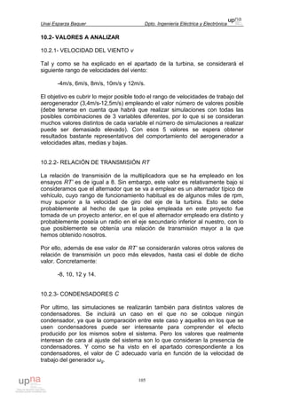 Unai Esparza Baquer Dpto. Ingeniería Eléctrica y Electrónica
105
10.2- VALORES A ANALIZAR
10.2.1- VELOCIDAD DEL VIENTO v
Tal y como se ha explicado en el apartado de la turbina, se considerará el
siguiente rango de velocidades del viento:
-4m/s, 6m/s, 8m/s, 10m/s y 12m/s.
El objetivo es cubrir lo mejor posible todo el rango de velocidades de trabajo del
aerogenerador (3,4m/s-12,5m/s) empleando el valor número de valores posible
(debe tenerse en cuenta que habrá que realizar simulaciones con todas las
posibles combinaciones de 3 variables diferentes, por lo que si se consideran
muchos valores distintos de cada variable el número de simulaciones a realizar
puede ser demasiado elevado). Con esos 5 valores se espera obtener
resultados bastante representativos del comportamiento del aerogenerador a
velocidades altas, medias y bajas.
10.2.2- RELACIÓN DE TRANSMISIÓN RT
La relación de transmisión de la multiplicadora que se ha empleado en los
ensayos RT’ es de igual a 8. Sin embargo, este valor es relativamente bajo si
consideramos que el alternador que se va a emplear es un alternador típico de
vehículo, cuyo rango de funcionamiento habitual es de algunos miles de rpm,
muy superior a la velocidad de giro del eje de la turbina. Esto se debe
probablemente al hecho de que la polea empleada en este proyecto fue
tomada de un proyecto anterior, en el que el alternador empleado era distinto y
probablemente poseía un radio en el eje secundario inferior al nuestro, con lo
que posiblemente se obtenía una relación de transmisión mayor a la que
hemos obtenido nosotros.
Por ello, además de ese valor de RT’ se considerarán valores otros valores de
relación de transmisión un poco más elevados, hasta casi el doble de dicho
valor. Concretamente:
-8, 10, 12 y 14.
10.2.3- CONDENSADORES C
Por ultimo, las simulaciones se realizarán también para distintos valores de
condensadores. Se incluirá un caso en el que no se coloque ningún
condensador, ya que la comparación entre este caso y aquellos en los que se
usen condensadores puede ser interesante para comprender el efecto
producido por los mismos sobre el sistema. Pero los valores que realmente
interesan de cara al ajuste del sistema son lo que consideran la presencia de
condensadores. Y como se ha visto en el apartado correspondiente a los
condensadores, el valor de C adecuado varía en función de la velocidad de
trabajo del generador ωg.
 
